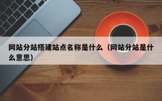 本溪网站分站搭建站点名称是什么（网站分站是什么意思）