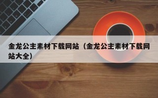 本溪金龙公主素材下载网站（金龙公主素材下载网站大全）