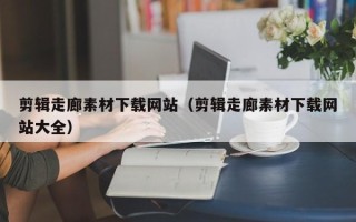 本溪剪辑走廊素材下载网站（剪辑走廊素材下载网站大全）