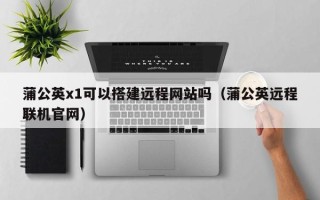 本溪蒲公英x1可以搭建远程网站吗（蒲公英远程联机官网）